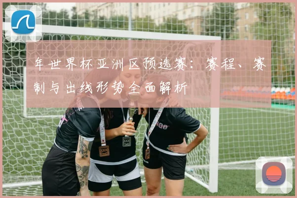 年世界杯亚洲区预选赛：赛程、赛制与出线形势全面解析