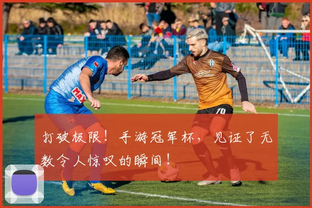 打破极限！手游冠军杯，见证了无数令人惊叹的瞬间！