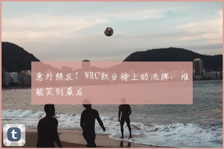 意外频发！WRC积分榜上的洗牌，谁能笑到最后