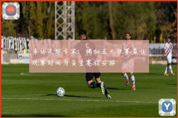 专访足球专家：揭秘五大联赛最佳观赛时间与黄金赛程安排