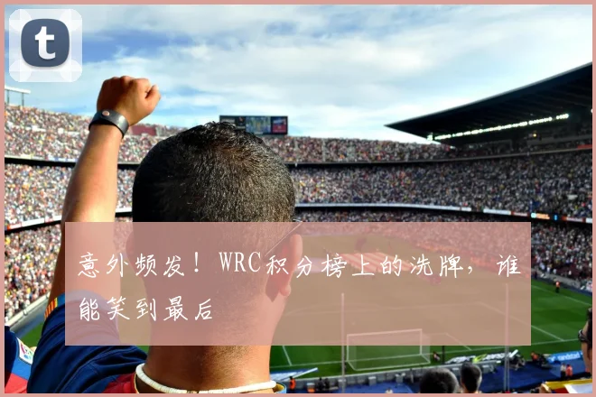 意外频发！WRC积分榜上的洗牌，谁能笑到最后